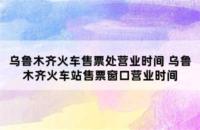 乌鲁木齐火车售票处营业时间 乌鲁木齐火车站售票窗口营业时间